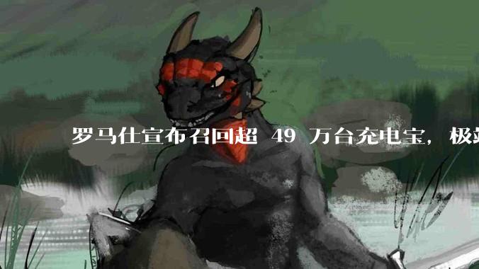 罗马仕宣布召回超 49 万台充电宝，极端场景下可能有燃烧风险，有多危险？为何有安全隐患的产品能够上市？